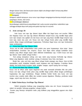 5
dengan ukuran latar, dan kesesuaian ukuran objek satu dengan objek lainnya yang dekat
maupun yang jauh letaknya.
· Komposisi
Komposisi adalah menyusun unsur-unsur rupa dengan mengorganisasikannya menjadi susunan
yang bagus, teratur, dan serasi.
· Keseimbangan (balance)
Keseimbangan adalah kesan yang didapat dari suatu susunan yang diatur sedemikian rupa
sehingga terdapat daya tarik yang sama pada tiap-tiap sisi susunan.
E. Jenis seni rupa 3D
Jenis karya seni rupa tiga dimensi dapat dilihat dari fungsi karya seni tersebut. Dilihat
dari fungsinya karya seni rupa tiga dimensi dibedakan menjadi karya yang memiliki fungsi pakai
(seni rupa terapan atau applied art) dan karya seni rupa yang hanya memiliki fungsi ekspresi saja
(seni rupa murni atau pure art). Karya seni rupa sebagai benda pakai yang memiliki fungsi
praktis dibuat dengan pertimbangan kegunaannya. Perbedaan fungsi karya seni rupa berdasarkan
tujuan pembuatanny
a. Karya Seni Rupa Tiga Dimensi Murni
Karya seni ini tidak memperhatikan unsur praktis atau unsur kegunaannya, akan tetapi hanya
memperhatikan kreativitas dan ekspresi. Karya Seni Rupa murni sebagai keindahan karya
manusia yang dibuat dengan tujuan untuk dinikmati keindahannya saja. Contoh karya seni rupa
tiga dimensi murni adalah sebagai berikut :
· Seni patung merupakan cabang seni rupa murni yang karyanya berbentuk tiga dimensi.
Bahan yang digunakan untuk membuat patung, di antaranya kayu, batu, atau logam.
· Benda hias, yaitu seni kriya yang dibuat sebagai benda pajangan atau hiasan. Jenis ini lebih
menonjolkan aspek keindahan daripada aspek kegunaan atau segi fungsinya. Contohnya hiasan
dinding dan benda-banda kerajinan untuk penghias ruangan, seperti topeng dan vas bunga.
b. Karya Seni Rupa Tiga Dimensi Terapan
Karya seni ini dibuat untuk tujuan fungsional atau untuk memenuhi kebutuhan fisik dan psikis.
Karya seni rupa sebagai benda pakai yang memiliki fungsi praktis dibuat dengan pertimbangan
kegunaannya dan juga keindahanya. Dengan demikian bentuk benda atau karya seni rupa
tersebut akan semakin indah dilihat dan semakin nyaman digunakan. Misalnya, perabotan rumah
tangga, seperti meja dan kursi, dan lemari.
F. Simbol Dalam Karya Seni Rupa Tiga Dimensi
Simbol merupakan lambang yang mengandung makna atau arti. Secara konseptual, kata
simbol ini memiliki beberapa pengertian sebagai berikut.
• Sesuatu yang biasanya merupakan tanda yang kelihatan yang menggantikan gagasan atau objek
tertentu.
 