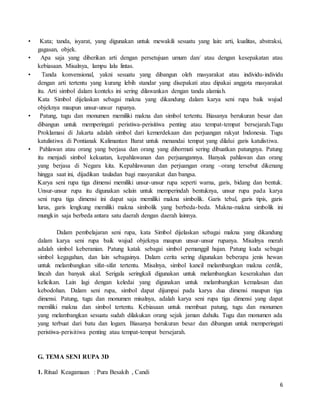 6
• Kata; tanda, isyarat, yang digunakan untuk mewakili sesuatu yang lain: arti, kualitas, abstraksi,
gagasan, objek.
• Apa saja yang diberikan arti dengan persetujuan umum dan/ atau dengan kesepakatan atau
kebiasaan. Misalnya, lampu lalu lintas.
• Tanda konvensional, yakni sesuatu yang dibangun oleh masyarakat atau individu-individu
dengan arti tertentu yang kurang lebih standar yang disepakati atau dipakai anggota masyarakat
itu. Arti simbol dalam konteks ini sering dilawankan dengan tanda alamiah.
Kata Simbol dijelaskan sebagai makna yang dikandung dalam karya seni rupa baik wujud
objeknya maupun unsur-unsur rupanya.
• Patung, tugu dan monumen memiliki makna dan simbol tertentu. Biasanya berukuran besar dan
dibangun untuk memperingati peristiwa-perisitiwa penting atau tempat-tempat bersejarah.Tugu
Proklamasi di Jakarta adalah simbol dari kemerdekaan dan perjuangan rakyat Indonesia. Tugu
katulistiwa di Pontianak Kalimantan Barat untuk menandai tempat yang dilalui garis katulistiwa.
• Pahlawan atau orang yang berjasa dan orang yang dihormati sering dibuatkan patungnya. Patung
itu menjadi simbol kekuatan, kepahlawanan dan perjuangannya. Banyak pahlawan dan orang
yang berjasa di Negara kita. Kepahlawanan dan perjuangan orang –orang tersebut dikenang
hingga saat ini, dijadikan tauladan bagi masyarakat dan bangsa.
Karya seni rupa tiga dimensi memiliki unsur-unsur rupa seperti warna, garis, bidang dan bentuk.
Unsur-unsur rupa itu digunakan selain untuk memperindah bentuknya, unsur rupa pada karya
seni rupa tiga dimensi ini dapat saja memiliki makna simbolik. Garis tebal, garis tipis, garis
lurus, garis lengkung memiliki makna simbolik yang berbeda-beda. Makna-makna simbolik ini
mungkin saja berbeda antara satu daerah dengan daerah lainnya.
Dalam pembelajaran seni rupa, kata Simbol dijelaskan sebagai makna yang dikandung
dalam karya seni rupa baik wujud objeknya maupun unsur-unsur rupanya. Misalnya merah
adalah simbol keberanian. Patung katak sebagai simbol pemanggil hujan. Patung kuda sebagai
simbol kegagahan, dan lain sebagainya. Dalam cerita sering digunakan beberapa jenis hewan
untuk melambangkan sifat-sifat tertentu. Misalnya, simbol kancil melambangkan makna cerdik,
lincah dan banyak akal. Serigala seringkali digunakan untuk melambangkan keserakahan dan
kelicikan. Lain lagi dengan keledai yang digunakan untuk melambangkan kemalasan dan
kebodohan. Dalam seni rupa, simbol dapat dijumpai pada karya dua dimensi maupun tiga
dimensi. Patung, tugu dan monumen misalnya, adalah karya seni rupa tiga dimensi yang dapat
memiliki makna dan simbol tertentu. Kebiasaan untuk membuat patung, tugu dan monumen
yang melambangkan sesuatu sudah dilakukan orang sejak jaman dahulu. Tugu dan monumen ada
yang terbuat dari batu dan logam. Biasanya berukuran besar dan dibangun untuk memperingati
peristiwa-perisitiwa penting atau tempat-tempat bersejarah.
G. TEMA SENI RUPA 3D
1. Ritual Keagamaan : Pura Besakih , Candi
 