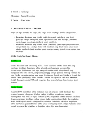 7
2. Abstrak : Stonehenge
3.Kerajaan : Patung Dewa wisnu
4. Furnitur : Kursi taman
H . FUNGSI SENI RUPA 3 DIMENSI
Karya seni rupa memiliki dua fungsi yaitu Fungsi estetis dan fungsi Praktis sebagai berikut.
1. Pemenuhan kebutuhan yang bersifat praktis (kegunaan), yaitu karya yang fungsi
pokoknya sebagai benda pakai, selain juga memiliki nilai hias. Misalnya, perabotan
rumah tangga, seperti meja dan kursi, lemari, dan tekstil.
2. Pemenuhan kebutuhan yang bersifat estetis (keindahan), yaitu fungsi yang semata-mata
sebagai benda hias. Misalnya, karya batik atau tenun yang dibuat khusus untuk hiasan
dinding dan benda-banda kerajinan untuk penghias ruangan, seperti topeng, patung, dan
vas bunga.
I. Nilai Estetis Seni Rupa 3 Dimensi
Estetika Seni
Estetika itu adalah salah satu cabang filsafat. Secara sederhana, estetika adalah ilmu yang
membahas keindahan, bagaimana ia bisa terbentuk, dan bagaimana seseorang bisa
merasakannya. Pembahasan lebih lanjut mengenai estetika adalah sebuah filosofi yang
mempelajari nilai-nilai sensoris, yang kadang dianggap sebagai penilaian terhadap sentimen dan
rasa. Estetika merupakan cabang yang sangat dekat dengan filosofi seni, Estetika itu berasal dari
Bahasa Yunani (αισθητική), dibaca aisthetike. Pertama kali digunakan oleh filsuf Alexander
Gottlieb Baumgarten pada 1735 untuk pengertian ilmu tentang hal yang bisa dirasakan lewat
perasaan.
Hakikat Estetika
Mayeski (1990) menyatakan estetis berkenaan pada satu apresiasi bentuk keindahan dan
perasaan baru atau kekaguman. Misalnya melihat keindahan tenggelamnya matahari,
mendengarkan ritme rintik air hujan. Muharam (1991) menyatakan estetika umumnya dikaitkan
dengan pengetahuan keindahan, sedang batasan singkat estetika adalah filsafat dan pengkajian
ilmiah dari komponen estetika dan pengalaman manusia. Selanjutnya dikatakan pengalaman
estetis menekankan pada melakukan hal-hal untuk sesuatu yang orisinil, artinya: keindahan akan
menjadi sempurna jika keindahan itu diciptakan bukan ditiru atau dimanipulasi.
 