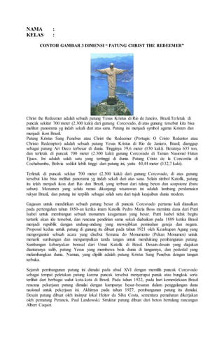 NAMA :
KELAS :
CONTOH GAMBAR 3 DIMENSI “ PATUNG CHRIST THE REDEEMER”
Christ the Redeemer adalah sebuah patung Yesus Kristus di Rio de Janeiro, Brazil.Terletak di
puncak sekitar 700 meter (2.300 kaki) dari gunung Corcovado, di atas gunung tersebut kita bisa
melihat panorama yg indah sekali dari atas sana. Patung ini menjadi symbol agama Kristen dan
menjadi ikon Brazil.
Patung Kristus Sang Penebus atau Christ the Redeemer (Portugis: O Cristo Redentor atau
Christo Redemptor) adalah sebuah patung Yesus Kristus di Rio de Janiero, Brasil; dianggap
sebagai patung Art Deco terbesar di dunia. Tingginya 39,6 meter (130 kaki). Beratnya 635 ton,
dan terletak di puncak 700 meter (2.300 kaki) gunung Corcovado di Taman Nasional Hutan
Tijuca. Ini adalah salah satu yang tertinggi di dunia. Patung Cristo de la Concordia di
Cochabamba, Bolivia sedikit lebih tinggi dari patung ini, yaitu 40,44 meter (132,7 kaki).
Terletak di puncak sekitar 700 meter (2.300 kaki) dari gunung Corcovado, di atas gunung
tersebut kita bisa melihat panorama yg indah sekali dari atas sana. Selain simbol Katolik, patung
itu telah menjadi ikon dari Rio dan Brazil, yang terbuat dari tulang beton dan soapstone (batu
sabun). Monumen yang selalu ramai dikunjungi wisatawan ini adalah lambang perdamaian
rakyat Brazil, dan patung ini terpilih sebagai salah satu dari tujuh keajaiban dunia modern.
Gagasan untuk mendirikan sebuah patung besar di puncak Corcovado pertama kali diusulkan
pada pertengahan tahun 1850-an ketika imam Katolik Pedro Maria Boss meminta dana dari Putri
Isabel untuk membangun sebuah monumen keagamaan yang besar. Putri Isabel tidak begitu
tertarik akan ide tersebut, dan rencana pendirian sama sekali diabaikan pada 1889 ketika Brasil
menjadi republik dengan undang-undang yang mewajibkan pemisahan gereja dan negara.
Proposal kedua untuk patung di gunung itu dibuat pada tahun 1921 oleh Keuskupan Agung yang
mengorganisir sebuah acara yang disebut Semana do Monumento (Pekan Monumen) untuk
menarik sumbangan dan mengumpulkan tanda tangan untuk mendukung pembangunan patung.
Sumbangan kebanyakan berasal dari Umat Katolik di Brasil. Desain-desain yang diajukan
diantaranya salib, patung Yesus yang membawa bola dunia di tangannya, dan pedestal yang
melambangkan dunia. Namun, yang dipilih adalah patung Kristus Sang Penebus dengan tangan
terbuka.
Sejarah pembangunan patung ini dimulai pada abad XVI dengan memilih puncak Corcovado
sebagai tempat peletakan patung karena puncak tersebut menyerupai punuk atau bungkuk serta
terlihat dari berbagai sudut kota-kota di Brazil. Pada tahun 1922, pada hari kemerdekaan Brasil
rencana pekerjaan patung dimulai dengan kampanye besar-besaran dalam penggalangan dana
nasional untuk pekerjaan ini. Akhirnya pada tahun 1927, pembangunan patung itu dimulai.
Desain patung dibuat oleh insinyur lokal Heitor da Silva Costa, sementara pemahatan dikerjakan
oleh pematung Perancis, Paul Landowski. Struktur patung dibuat dari beton bertulang rancangan
Albert Caquot.
 