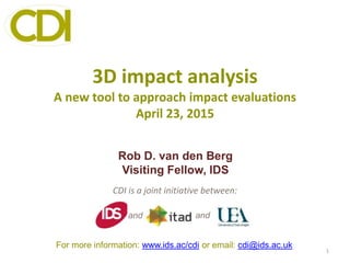 3D impact analysis
A new tool to approach impact evaluations
April 23, 2015
CDI is a joint initiative between:
1
and and
For more information: www.ids.ac/cdi or email: cdi@ids.ac.uk
Rob D. van den Berg
Visiting Fellow, IDS
 