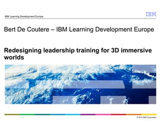 Bert De Coutere – IBM Learning Development Europe Redesigning leadership training for 3D immersive worlds IBM Learning Development Europe 