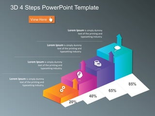 Lorem Ipsum is simply dummy
text of the printing and
typesetting industry.
Lorem Ipsum is simply dummy
text of the printing and
typesetting industry.
Lorem Ipsum is simply dummy
text of the printing and
typesetting industry.
Lorem Ipsum is simply dummy
text of the printing and
typesetting industry.
20%
40%
65%
85%
3D 4 Steps PowerPoint Template
 