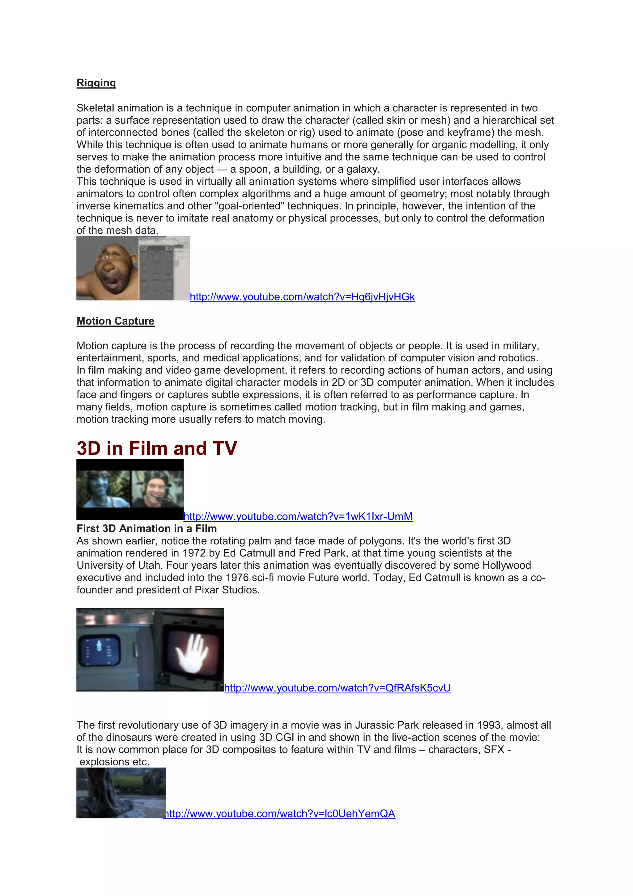 Rigging
Skeletal animation is a technique in computer animation in which a character is represented in two
parts: a surface representation used to draw the character (called skin or mesh) and a hierarchical set
of interconnected bones (called the skeleton or rig) used to animate (pose and keyframe) the mesh.
While this technique is often used to animate humans or more generally for organic modelling, it only
serves to make the animation process more intuitive and the same technique can be used to control
the deformation of any object — a spoon, a building, or a galaxy.
This technique is used in virtually all animation systems where simplified user interfaces allows
animators to control often complex algorithms and a huge amount of geometry; most notably through
inverse kinematics and other "goal-oriented" techniques. In principle, however, the intention of the
technique is never to imitate real anatomy or physical processes, but only to control the deformation
of the mesh data.
http://www.youtube.com/watch?v=Hg6jvHjvHGk
Motion Capture
Motion capture is the process of recording the movement of objects or people. It is used in military,
entertainment, sports, and medical applications, and for validation of computer vision and robotics.
In film making and video game development, it refers to recording actions of human actors, and using
that information to animate digital character models in 2D or 3D computer animation. When it includes
face and fingers or captures subtle expressions, it is often referred to as performance capture. In
many fields, motion capture is sometimes called motion tracking, but in film making and games,
motion tracking more usually refers to match moving.
3D in Film and TV
http://www.youtube.com/watch?v=1wK1Ixr-UmM
First 3D Animation in a Film
As shown earlier, notice the rotating palm and face made of polygons. It's the world's first 3D
animation rendered in 1972 by Ed Catmull and Fred Park, at that time young scientists at the
University of Utah. Four years later this animation was eventually discovered by some Hollywood
executive and included into the 1976 sci-fi movie Future world. Today, Ed Catmull is known as a co-
founder and president of Pixar Studios.
http://www.youtube.com/watch?v=QfRAfsK5cvU
The first revolutionary use of 3D imagery in a movie was in Jurassic Park released in 1993, almost all
of the dinosaurs were created in using 3D CGI in and shown in the live-action scenes of the movie:
It is now common place for 3D composites to feature within TV and films – characters, SFX -
explosions etc.
http://www.youtube.com/watch?v=lc0UehYemQA
 