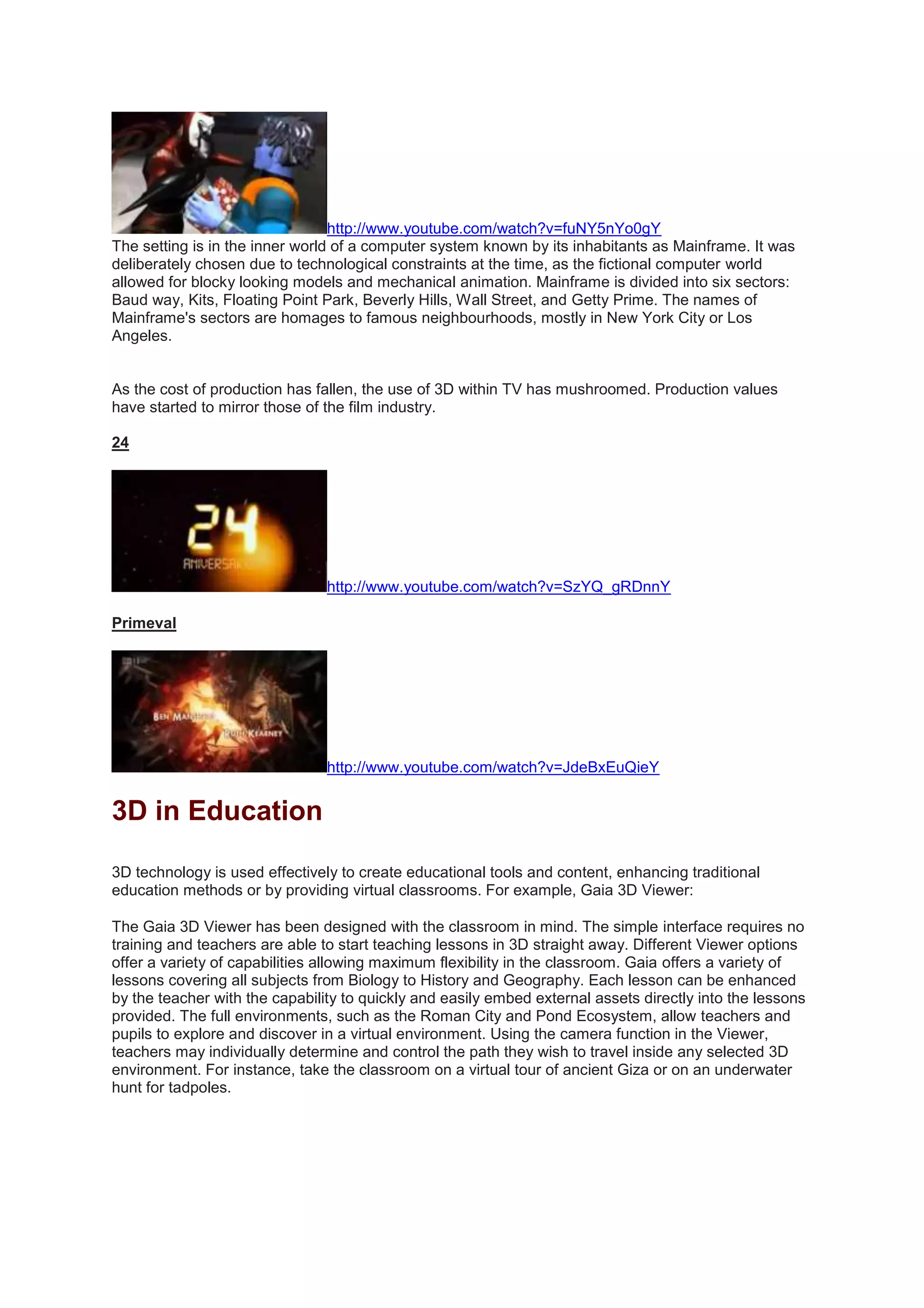 http://www.youtube.com/watch?v=fuNY5nYo0gY
The setting is in the inner world of a computer system known by its inhabitants as Mainframe. It was
deliberately chosen due to technological constraints at the time, as the fictional computer world
allowed for blocky looking models and mechanical animation. Mainframe is divided into six sectors:
Baud way, Kits, Floating Point Park, Beverly Hills, Wall Street, and Getty Prime. The names of
Mainframe's sectors are homages to famous neighbourhoods, mostly in New York City or Los
Angeles.
As the cost of production has fallen, the use of 3D within TV has mushroomed. Production values
have started to mirror those of the film industry.
24
http://www.youtube.com/watch?v=SzYQ_gRDnnY
Primeval
http://www.youtube.com/watch?v=JdeBxEuQieY
3D in Education
3D technology is used effectively to create educational tools and content, enhancing traditional
education methods or by providing virtual classrooms. For example, Gaia 3D Viewer:
The Gaia 3D Viewer has been designed with the classroom in mind. The simple interface requires no
training and teachers are able to start teaching lessons in 3D straight away. Different Viewer options
offer a variety of capabilities allowing maximum flexibility in the classroom. Gaia offers a variety of
lessons covering all subjects from Biology to History and Geography. Each lesson can be enhanced
by the teacher with the capability to quickly and easily embed external assets directly into the lessons
provided. The full environments, such as the Roman City and Pond Ecosystem, allow teachers and
pupils to explore and discover in a virtual environment. Using the camera function in the Viewer,
teachers may individually determine and control the path they wish to travel inside any selected 3D
environment. For instance, take the classroom on a virtual tour of ancient Giza or on an underwater
hunt for tadpoles.
 