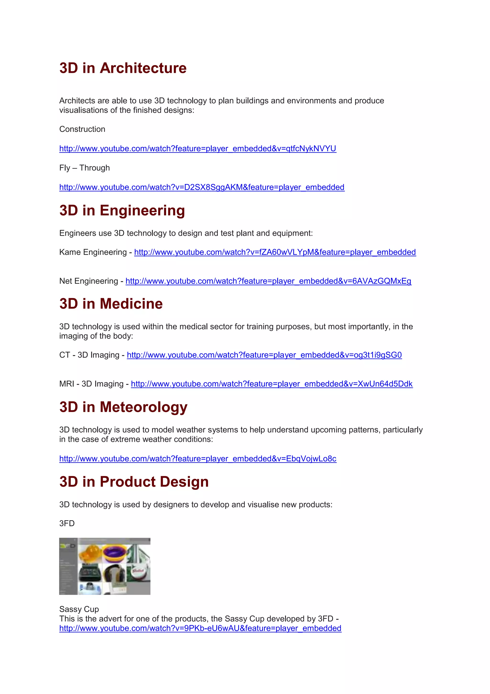 3D in Architecture
Architects are able to use 3D technology to plan buildings and environments and produce
visualisations of the finished designs:
Construction
http://www.youtube.com/watch?feature=player_embedded&v=qtfcNykNVYU
Fly – Through
http://www.youtube.com/watch?v=D2SX8SggAKM&feature=player_embedded
3D in Engineering
Engineers use 3D technology to design and test plant and equipment:
Kame Engineering - http://www.youtube.com/watch?v=fZA60wVLYpM&feature=player_embedded
Net Engineering - http://www.youtube.com/watch?feature=player_embedded&v=6AVAzGQMxEg
3D in Medicine
3D technology is used within the medical sector for training purposes, but most importantly, in the
imaging of the body:
CT - 3D Imaging - http://www.youtube.com/watch?feature=player_embedded&v=og3t1i9gSG0
MRI - 3D Imaging - http://www.youtube.com/watch?feature=player_embedded&v=XwUn64d5Ddk
3D in Meteorology
3D technology is used to model weather systems to help understand upcoming patterns, particularly
in the case of extreme weather conditions:
http://www.youtube.com/watch?feature=player_embedded&v=EbqVojwLo8c
3D in Product Design
3D technology is used by designers to develop and visualise new products:
3FD
Sassy Cup
This is the advert for one of the products, the Sassy Cup developed by 3FD -
http://www.youtube.com/watch?v=9PKb-eU6wAU&feature=player_embedded
 