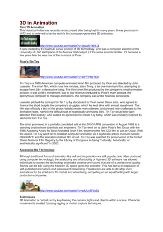 3D in Animation
First 3D Animation
This historical video was recently re-discovered after being lost for many years. It was produced in
1972 and is believed to be the world's first computer-generated 3D animation.
http://www.youtube.com/watch?v=Jjbax5HYHLQ
It was created by Ed Catmull, a true pioneer of 3D technology, who was a computer scientist at the
University of Utah (birthplace of the famous Utah teapot.) If the name sounds familiar, it's because a
few years later he was one of the founders of Pixar.
Pixar's Tin Toy
http://www.youtube.com/watch?v=wtFYP4t9TG0
Tin Toy is a 1988 American computer-animated short film produced by Pixar and directed by John
Lasseter. The short film, which runs five minutes, stars Tinny, a tin one-man-band toy, attempting to
escape from Billy, a destructive baby. The third short film produced by the company's small animation
division, it was a risky investment: due to low revenue produced by Pixar's main product, the
eponymous computer to manage animations, the company was under financial constraints.
Lasseter pitched the concept for Tin Toy by storyboard to Pixar owner Steve Jobs, who agreed to
finance the short despite the company's struggles, which he kept alive with annual investment. The
film was officially a test of the photo realistic render man software, and proved new challenges to the
animation team, namely the difficult task of realistically animating Billy. Tin Toy would later gain
attention from Disney, who sealed an agreement to create Toy Story, which was primarily inspired by
elements from Tin Toy.
The short premiered in a partially completed edit at the SIGGRAPH convention in August 1988 to a
standing ovation from scientists and engineers. Tin Toy went on to claim Pixar's first Oscar with the
1988 Academy Award for Best Animated Short Film, becoming the first CGI film to win an Oscar. With
the award, Tin Toy went far to establish computer animation as a legitimate artistic medium outside
SIGGRAPH and the animation-festival film circuit. Tin Toy was selected for preservation in the United
States National Film Registry by the Library of Congress as being "culturally, historically, or
aesthetically significant" in 2003.
Accessing the Technology
Although traditional forms of animation like cell and stop-motion are still popular (and often produced
using computer technology), the availability and affordability of high-end 3D software has allowed
individuals to access the technology and make creative animations that are of a professional quality.
Stories can be told using the freedom 3D space gives the animator. This has led to an explosion of
self-published animations and subsequent networking. Freelancers are able to develop short
animations for the children's TV market and advertising, competing on an equal footing with larger
production companies.
http://www.youtube.com/watch?v=sdUUx5FdySs
Techniques
3D Animation is carried out by key-framing the camera, lights and objects within a scene. Character
movement is created by using rigging or motion capture techniques.
 