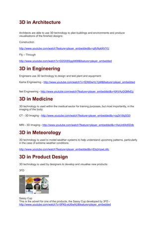 3D in Architecture
Architects are able to use 3D technology to plan buildings and environments and produce
visualisations of the finished designs:
Construction
http://www.youtube.com/watch?feature=player_embedded&v=qtfcNykNVYU
Fly – Through
http://www.youtube.com/watch?v=D2SX8SggAKM&feature=player_embedded
3D in Engineering
Engineers use 3D technology to design and test plant and equipment:
Kame Engineering - http://www.youtube.com/watch?v=fZA60wVLYpM&feature=player_embedded
Net Engineering - http://www.youtube.com/watch?feature=player_embedded&v=6AVAzGQMxEg
3D in Medicine
3D technology is used within the medical sector for training purposes, but most importantly, in the
imaging of the body:
CT - 3D Imaging - http://www.youtube.com/watch?feature=player_embedded&v=og3t1i9gSG0
MRI - 3D Imaging - http://www.youtube.com/watch?feature=player_embedded&v=XwUn64d5Ddk
3D in Meteorology
3D technology is used to model weather systems to help understand upcoming patterns, particularly
in the case of extreme weather conditions:
http://www.youtube.com/watch?feature=player_embedded&v=EbqVojwLo8c
3D in Product Design
3D technology is used by designers to develop and visualise new products:
3FD
Sassy Cup
This is the advert for one of the products, the Sassy Cup developed by 3FD -
http://www.youtube.com/watch?v=9PKb-eU6wAU&feature=player_embedded
 