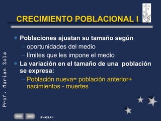 CRECIMIENTO POBLACIONAL I Poblaciones ajustan su tamaño según oportunidades del medio límites que les impone el medio La variación en el tamaño de una  población se expresa: Población nueva= población anterior+ nacimientos - muertes 