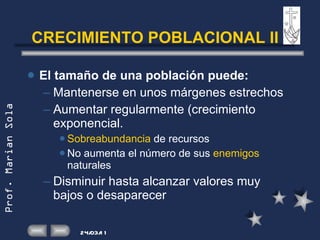 CRECIMIENTO POBLACIONAL II El tamaño de una población puede: Mantenerse en unos márgenes estrechos Aumentar regularmente (crecimiento exponencial. Sobreabundancia  de recursos No aumenta el número de sus  enemigos  naturales  Disminuir hasta alcanzar valores muy bajos o desaparecer 