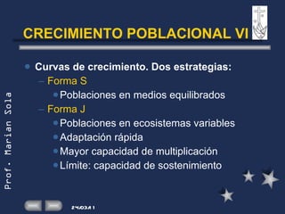 CRECIMIENTO POBLACIONAL VI Curvas de crecimiento. Dos estrategias: Forma S Poblaciones en medios equilibrados Forma J Poblaciones en ecosistemas variables Adaptación rápida  Mayor capacidad de multiplicación Límite: capacidad de sostenimiento 