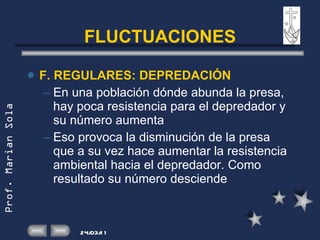 FLUCTUACIONES F. REGULARES: DEPREDACIÓN En una población dónde abunda la presa, hay poca resistencia para el depredador y su número aumenta Eso provoca la disminución de la presa que a su vez hace aumentar la resistencia ambiental hacia el depredador. Como resultado su número desciende 