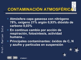 CONTAMINACIÓN ATMOSFÉRICA Atmósfera capa gaseosa con nitrógeno 78%, oxígeno 21% argón 0,93% dióxido de carbono 0,03% En continuo cambio por acción de respiración, fotosíntesis, actividad humana... Principales contaminantes: óxidos de C, N y azufre y partículas en suspensión 