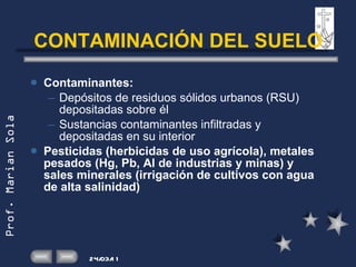 CONTAMINACIÓN DEL SUELO Contaminantes: Depósitos de residuos sólidos urbanos (RSU) depositadas sobre él Sustancias contaminantes infiltradas y depositadas en su interior Pesticidas (herbicidas de uso agrícola), metales pesados (Hg, Pb, Al de industrias y minas) y sales minerales (irrigación de cultivos con agua de alta salinidad) 