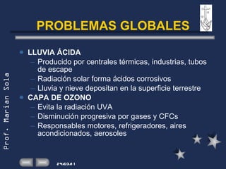 PROBLEMAS GLOBALES LLUVIA ÁCIDA Producido por centrales térmicas, industrias, tubos de escape Radiación solar forma ácidos corrosivos Lluvia y nieve depositan en la superficie terrestre CAPA DE OZONO Evita la radiación UVA Disminución progresiva por gases y CFCs Responsables motores, refrigeradores, aires acondicionados, aerosoles 