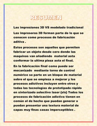 Las impresiones 3D VS modelado tradicional
Las impresoras 3D forman parte de lo que se
conocen como procesos de fabricación
aditiva .
Estos procesos son aquellos que permiten
fabricar un objeto desde cero donde las
maquinas van añadiendo material asta
conformar la ultima pieza asta el final.
En la fabricación final como puede ser
mecanizado mediante torno de control
numérico se parte en un bloque de material
sobre el que se empieza a mejorar y los
procesos adictivos incluyen entre otros y
todas las tecnologías de prototipado rápido
en sinterizado selectivo laser {sls} Todos los
procesos de fabricación adictiva tienen en
común el de hecho que puedan generar o
puedan presentar una textura material de
capas muy finas casas imperceptibles .
 