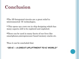 The 3D Integrated circuits are a great relief to
interconnected IC technologies.

 This opens up a new era in chip designing which has
many aspects still to be explored and exploited.

These can be used in many facets of our lives like
smartphones,microprocessor based memory stacks etc.


Thus it can be concluded that

“3D IC – A GREAT UPLIFTMENT TO IC WORLD”
 