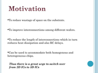 To reduce wastage of space on the substrate.


To improve interconnections among different wafers.


To reduce the length of interconnections which in turn
reduces heat dissipation and also RC delays.


Can be used to accommodate both homogenous and
heterogeneous chips.

 Thus there is a great urge to switch over
 from 2D ICs to 3D ICs
 
