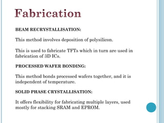 BEAM RECRYSTALLISATION:

This method involves deposition of polysilicon.

This is used to fabricate TFTs which in turn are used in
fabrication of 3D ICs.

PROCESSED WAFER BONDING:

This method bonds processed wafers together, and it is
independent of temperature.

SOLID PHASE CRYSTALLISATION:

It offers flexibility for fabricating multiple layers, used
mostly for stacking SRAM and EPROM.
 