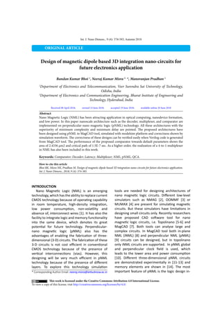 Int. J. Nano Dimens., 9 (4): 374-385, Autumn 2018
ORIGINAL ARTICLE
Design of magnetic dipole based 3D integration nano-circuits for
future electronics application
Bandan Kumar Bhoi 1
, Neeraj Kumar Misra 2 ,
*, Manoranjan Pradhan 1
1
Department of Electronics and Telecommunication, Veer Surendra Sai University of Technology,
Odisha, India
2
Department of Electronics and Communication Engineering, Bharat Institute of Engineering and
Technology, Hyderabad, India
Received 08 April 2018; revised 14 June 2018; accepted 19 June 2018; available online 20 June 2018
* Corresponding Author Email: neeraj.misra@ietlucknow.ac.in
How to cite this article
Bhoi BK, Misra NK, Pradhan M. Design of magnetic dipole based 3D integration nano-circuits for future electronics application.
Int. J. Nano Dimens., 2018; 9 (4): 374-385.
Abstract
Nano Magnetic Logic (NML) has been attracting application in optical computing, nanodevice formation,
and low power. In this paper nanoscale architecture such as the decoder, multiplexer, and comparator are
implemented on perpendicular-nano magnetic logic (pNML) technology. All these architectures with the
superiority of minimum complexity and minimum delay are pointed. The proposed architectures have
been designed using pNML in MagCAD tool, simulated with modelsim platform and correctness shown by
simulation waveform. The correctness of these designs can be verified easily when Verilog code is generated
from MagCAD tool. The performance of the proposed comparator towards default parameters shows the
area of 2.4336 µm2 and critical path of 1.5E-7 sec. As a higher order, the realization of a 4-to-1 multiplexer
in NML has also been included in this work.
Keywords: Comparator; Decoder; Latency; Multiplexer; NML; pNML; QCA.
This work is licensed under the Creative Commons Attribution 4.0 International License.
To view a copy of this license, visit http://creativecommons.org/licenses/by/4.0/.
INTRODUCTION
Nano Magnetic Logic (NML) is an emerging
technology, which has the ability to replace current
CMOS technology because of operating capability
in room temperature, high-density integration,
low power consumption, non-volatility and
absence of, interconnect wires [1]. It has also the
facility to integrate logic and memory functionality
into the same device, which denotes its great
potential for future technology. Perpendicular-
nano magnetic logic (pNML) also has the
advantages of enabling the fabrication of three-
dimensional (3-D) circuits. The fabrication of these
3-D circuits is not cost efficient in conventional
CMOS technology because of the presence of
vertical interconnections (vias). However, this
designing will be very much efficient in pNML
technology because of the presence of different
layers. To explore this technology simulation
tools are needed for designing architectures of
nano magnetic logic circuits. Different low-level
simulators such as NMAG [2], OOMMF [3] or
MUMAX [4] are present for simulating magnetic
circuits. But these simulators have limitations in
designing small circuits only. Recently researchers
have proposed CAD software tool for nano
magnetic logic circuits, i.e. Topolinano [5-6] and
MagCAD [7]. Both tools can analyse large and
complex circuits. In MagCAD tool both in-plane
NML (iNML) [8] and perpendicular NML (pNML)
[9] circuits can be designed, but in topolinano
only iNML circuits are supported. In pNML global
and perpendicular clock field is used, which
leads to the lower area and power consumption
[10]. Different three-dimensional pNML circuits
are demonstrated experimentally in [11-13] and
memory elements are shown in [14]. The most
important feature of pNML is the logic design in-
 