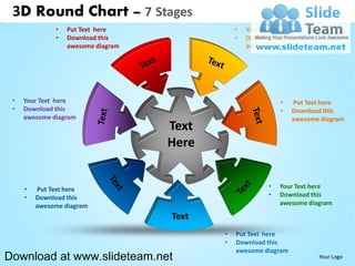 3D Round Chart – 7 Stages
              •   Put Text here                •   Your Text here
              •   Download this                •   Download this
                  awesome diagram                  awesome diagram




 •   Your Text here                                          •   Put Text here
 •   Download this                                           •   Download this
     awesome diagram                                             awesome diagram
                                    Text
                                    Here


     •   Put Text here                                   •   Your Text here
     •   Download this                                   •   Download this
         awesome diagram                                     awesome diagram

                                    Text
                                           •   Put Text here
                                           •   Download this
                                               awesome diagram
Download at www.slideteam.net                                           Your Logo
 