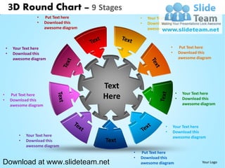 3D Round Chart – 9 Stages
                     •    Put Text here                •   Your Text here
                     •    Download this                •   Download this
                          awesome diagram                  awesome diagram



    •    Your Text here                                                •        Put Text here
    •    Download this                                                 •        Download this
         awesome diagram                                                        awesome diagram




                                            Text
•                                                                           •    Your Text here
•
        Put Text here
        Download this
                                            Here                            •    Download this
        awesome diagram                                                          awesome diagram




                                                                   •       Your Text here
                                                                   •       Download this
            •   Your Text here                                             awesome diagram
            •   Download this               Text
                awesome diagram
                                                   •   Put Text here
                                                   •   Download this
Download at www.slideteam.net                          awesome diagram                    Your Logo
 