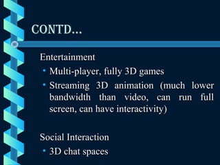 CONTD…CONTD…
EntertainmentEntertainment
• Multi-player, fully 3D gamesMulti-player, fully 3D games
• Streaming 3D animation (much lowerStreaming 3D animation (much lower
bandwidth than video, can run fullbandwidth than video, can run full
screen, can have interactivity)screen, can have interactivity)
Social InteractionSocial Interaction
• 3D chat spaces3D chat spaces
 