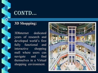 CONTD…CONTD…
3D Shopping:3D Shopping:
3DInternet dedicated3DInternet dedicated
years of research andyears of research and
developed world’s firstdeveloped world’s first
fully functional andfully functional and
interactive shoppinginteractive shopping
mall where users canmall where users can
navigate and findnavigate and find
themselves in a Virtualthemselves in a Virtual
shopping environment.shopping environment.
 