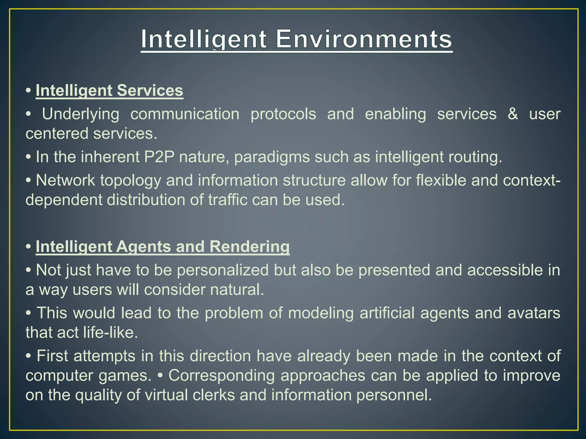 • Intelligent Services
• Underlying communication protocols and enabling services & user
centered services.
• In the inherent P2P nature, paradigms such as intelligent routing.
• Network topology and information structure allow for flexible and context-
dependent distribution of traffic can be used.
• Intelligent Agents and Rendering
• Not just have to be personalized but also be presented and accessible in
a way users will consider natural.
• This would lead to the problem of modeling artificial agents and avatars
that act life-like.
• First attempts in this direction have already been made in the context of
computer games. • Corresponding approaches can be applied to improve
on the quality of virtual clerks and information personnel.
 