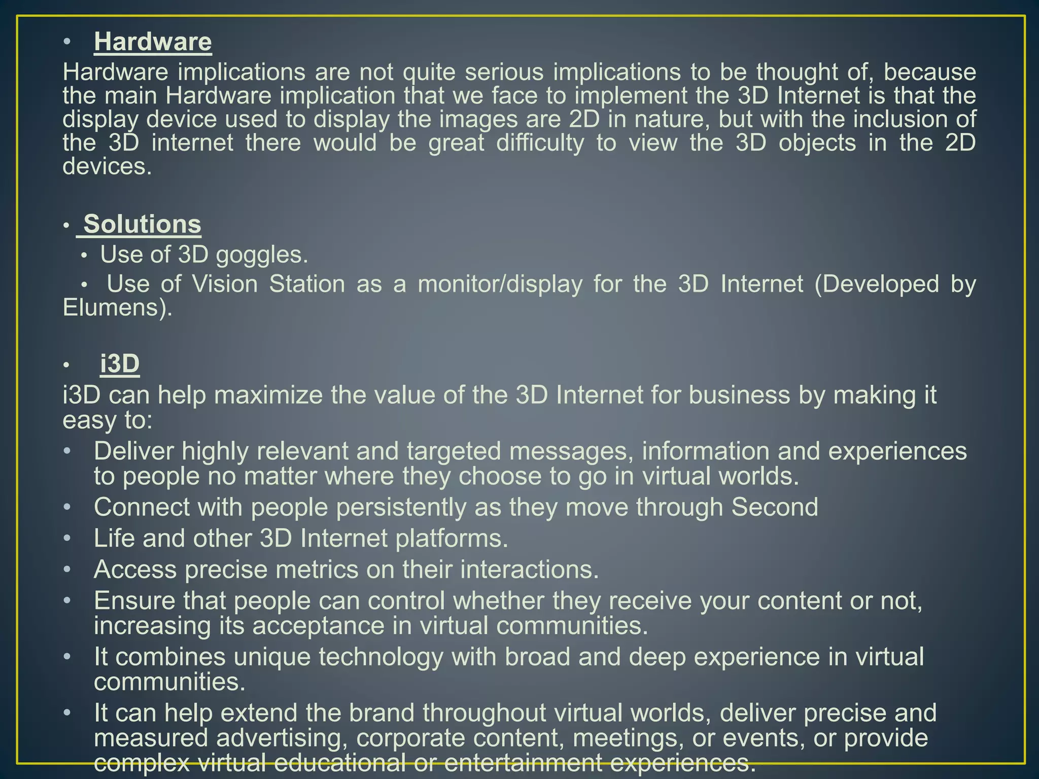 • Hardware
Hardware implications are not quite serious implications to be thought of, because
the main Hardware implication that we face to implement the 3D Internet is that the
display device used to display the images are 2D in nature, but with the inclusion of
the 3D internet there would be great difficulty to view the 3D objects in the 2D
devices.
• Solutions
• Use of 3D goggles.
• Use of Vision Station as a monitor/display for the 3D Internet (Developed by
Elumens).
• i3D
i3D can help maximize the value of the 3D Internet for business by making it
easy to:
• Deliver highly relevant and targeted messages, information and experiences
to people no matter where they choose to go in virtual worlds.
• Connect with people persistently as they move through Second
• Life and other 3D Internet platforms.
• Access precise metrics on their interactions.
• Ensure that people can control whether they receive your content or not,
increasing its acceptance in virtual communities.
• It combines unique technology with broad and deep experience in virtual
communities.
• It can help extend the brand throughout virtual worlds, deliver precise and
measured advertising, corporate content, meetings, or events, or provide
complex virtual educational or entertainment experiences.
 