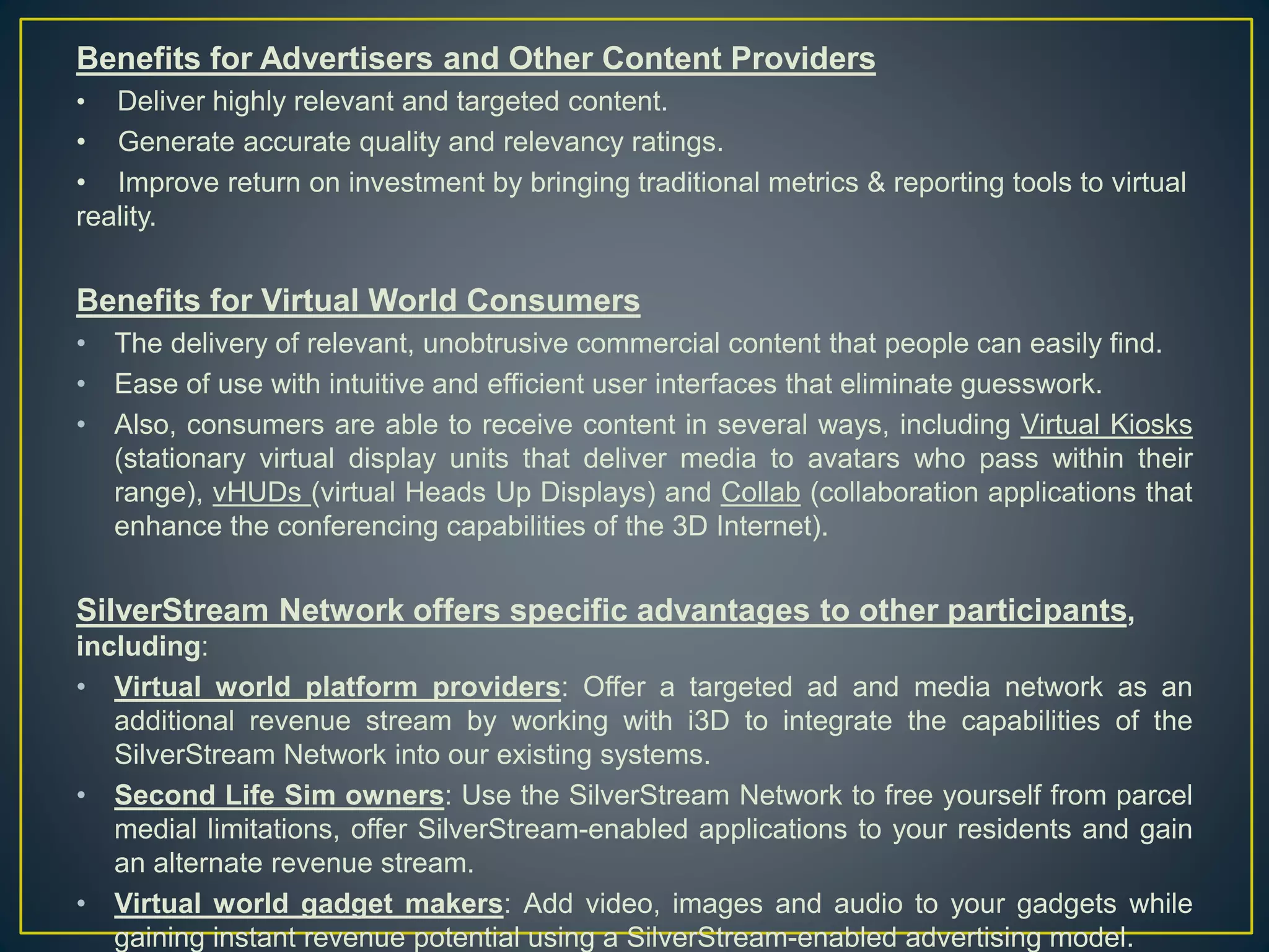 Benefits for Advertisers and Other Content Providers
• Deliver highly relevant and targeted content.
• Generate accurate quality and relevancy ratings.
• Improve return on investment by bringing traditional metrics & reporting tools to virtual
reality.
Benefits for Virtual World Consumers
• The delivery of relevant, unobtrusive commercial content that people can easily find.
• Ease of use with intuitive and efficient user interfaces that eliminate guesswork.
• Also, consumers are able to receive content in several ways, including Virtual Kiosks
(stationary virtual display units that deliver media to avatars who pass within their
range), vHUDs (virtual Heads Up Displays) and Collab (collaboration applications that
enhance the conferencing capabilities of the 3D Internet).
SilverStream Network offers specific advantages to other participants,
including:
• Virtual world platform providers: Offer a targeted ad and media network as an
additional revenue stream by working with i3D to integrate the capabilities of the
SilverStream Network into our existing systems.
• Second Life Sim owners: Use the SilverStream Network to free yourself from parcel
medial limitations, offer SilverStream-enabled applications to your residents and gain
an alternate revenue stream.
• Virtual world gadget makers: Add video, images and audio to your gadgets while
gaining instant revenue potential using a SilverStream-enabled advertising model.
 