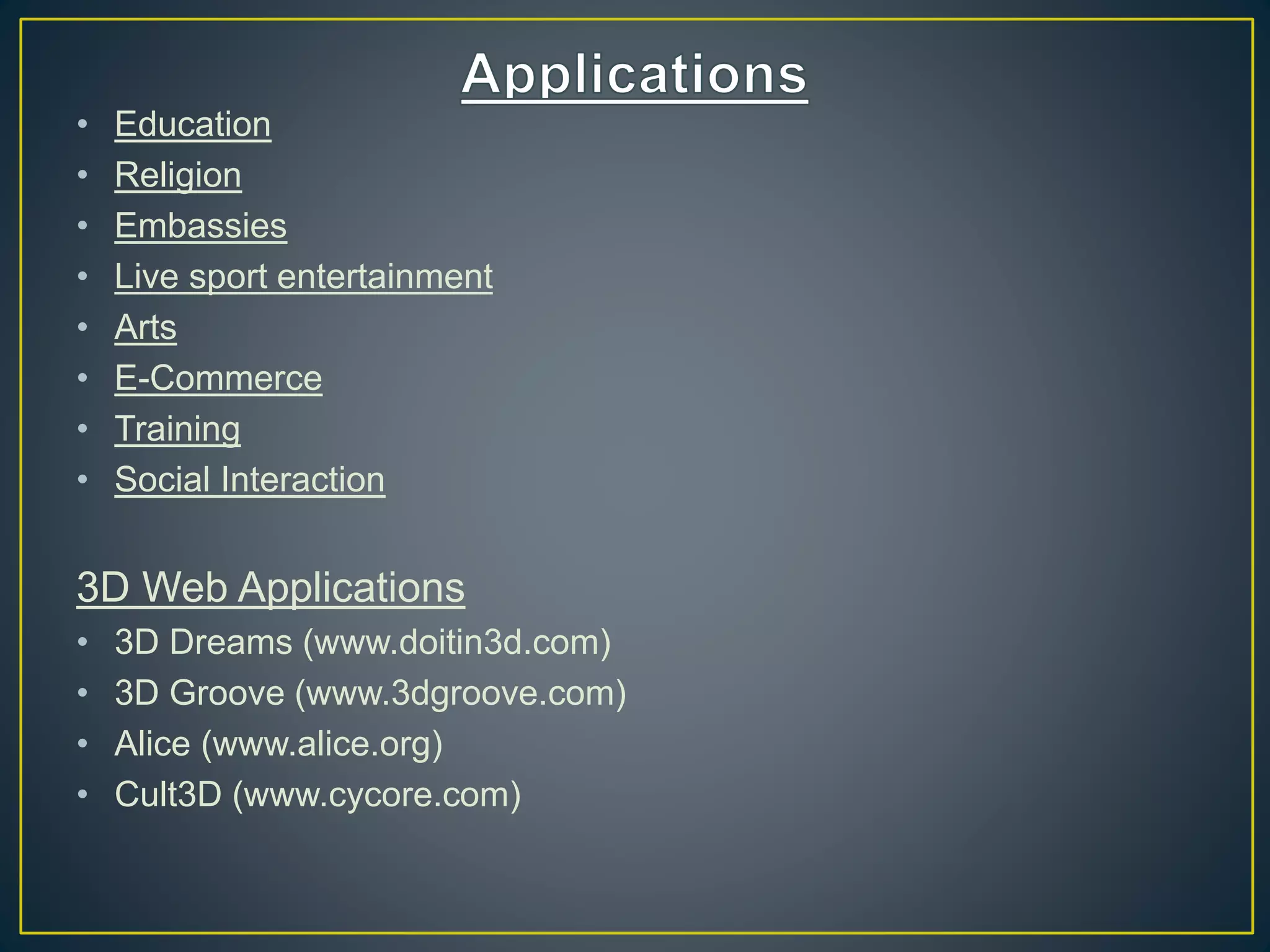 • Education
• Religion
• Embassies
• Live sport entertainment
• Arts
• E-Commerce
• Training
• Social Interaction
3D Web Applications
• 3D Dreams (www.doitin3d.com)
• 3D Groove (www.3dgroove.com)
• Alice (www.alice.org)
• Cult3D (www.cycore.com)
 
