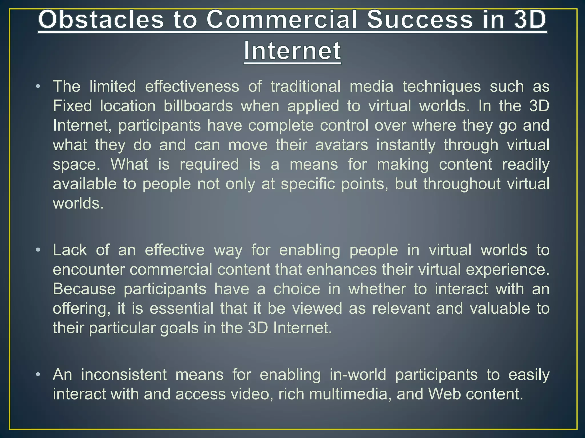 • The limited effectiveness of traditional media techniques such as
Fixed location billboards when applied to virtual worlds. In the 3D
Internet, participants have complete control over where they go and
what they do and can move their avatars instantly through virtual
space. What is required is a means for making content readily
available to people not only at specific points, but throughout virtual
worlds.
• Lack of an effective way for enabling people in virtual worlds to
encounter commercial content that enhances their virtual experience.
Because participants have a choice in whether to interact with an
offering, it is essential that it be viewed as relevant and valuable to
their particular goals in the 3D Internet.
• An inconsistent means for enabling in-world participants to easily
interact with and access video, rich multimedia, and Web content.
 