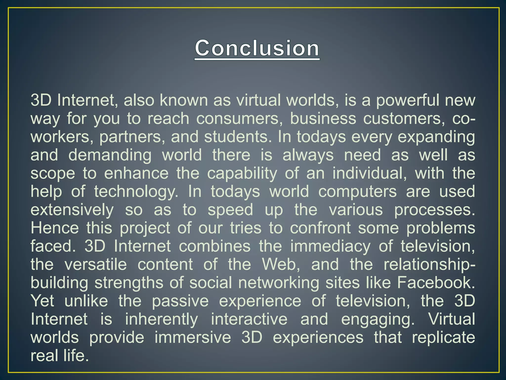3D Internet, also known as virtual worlds, is a powerful new
way for you to reach consumers, business customers, co-
workers, partners, and students. In todays every expanding
and demanding world there is always need as well as
scope to enhance the capability of an individual, with the
help of technology. In todays world computers are used
extensively so as to speed up the various processes.
Hence this project of our tries to confront some problems
faced. 3D Internet combines the immediacy of television,
the versatile content of the Web, and the relationship-
building strengths of social networking sites like Facebook.
Yet unlike the passive experience of television, the 3D
Internet is inherently interactive and engaging. Virtual
worlds provide immersive 3D experiences that replicate
real life.
 