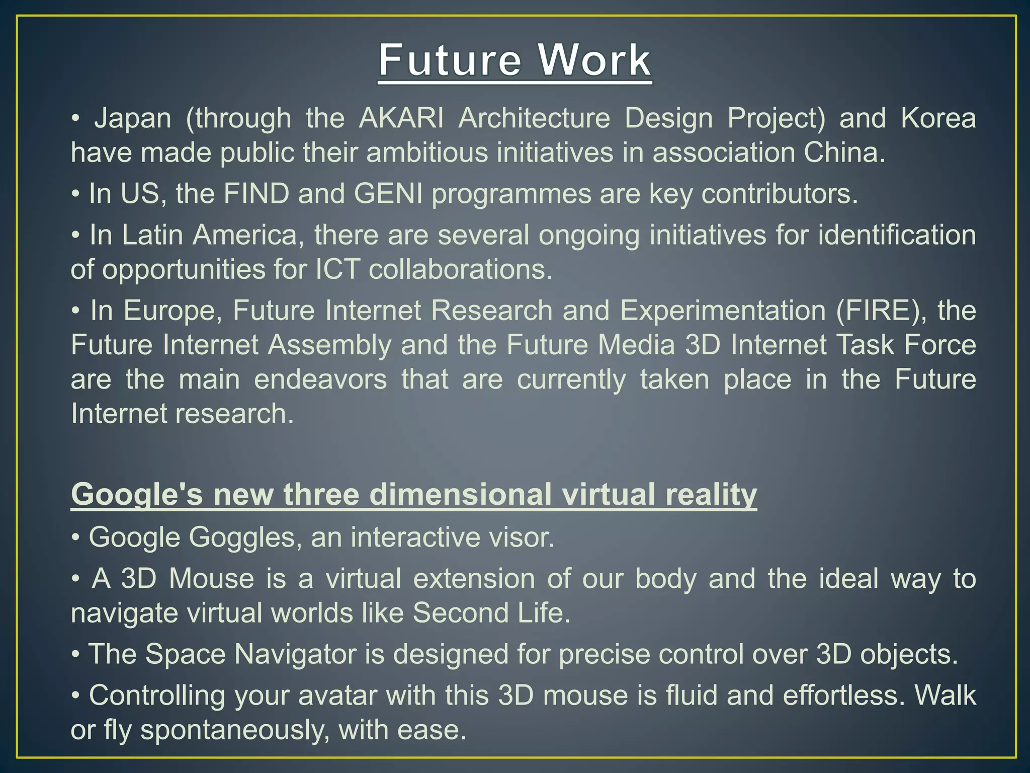 • Japan (through the AKARI Architecture Design Project) and Korea
have made public their ambitious initiatives in association China.
• In US, the FIND and GENI programmes are key contributors.
• In Latin America, there are several ongoing initiatives for identification
of opportunities for ICT collaborations.
• In Europe, Future Internet Research and Experimentation (FIRE), the
Future Internet Assembly and the Future Media 3D Internet Task Force
are the main endeavors that are currently taken place in the Future
Internet research.
Google's new three dimensional virtual reality
• Google Goggles, an interactive visor.
• A 3D Mouse is a virtual extension of our body and the ideal way to
navigate virtual worlds like Second Life.
• The Space Navigator is designed for precise control over 3D objects.
• Controlling your avatar with this 3D mouse is fluid and effortless. Walk
or fly spontaneously, with ease.
 