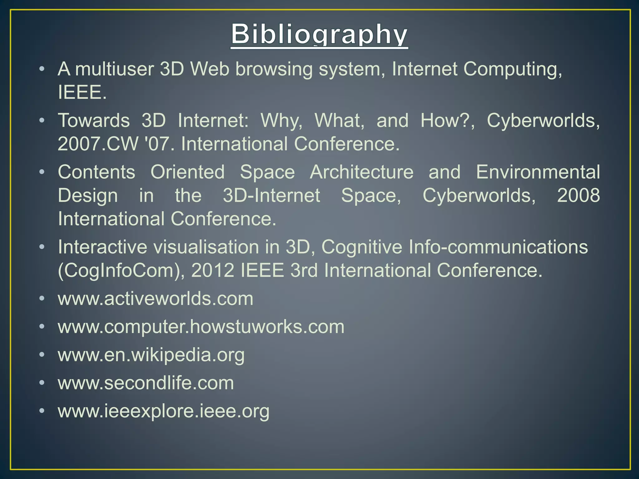• A multiuser 3D Web browsing system, Internet Computing,
IEEE.
• Towards 3D Internet: Why, What, and How?, Cyberworlds,
2007.CW '07. International Conference.
• Contents Oriented Space Architecture and Environmental
Design in the 3D-Internet Space, Cyberworlds, 2008
International Conference.
• Interactive visualisation in 3D, Cognitive Info-communications
(CogInfoCom), 2012 IEEE 3rd International Conference.
• www.activeworlds.com
• www.computer.howstuworks.com
• www.en.wikipedia.org
• www.secondlife.com
• www.ieeexplore.ieee.org
 