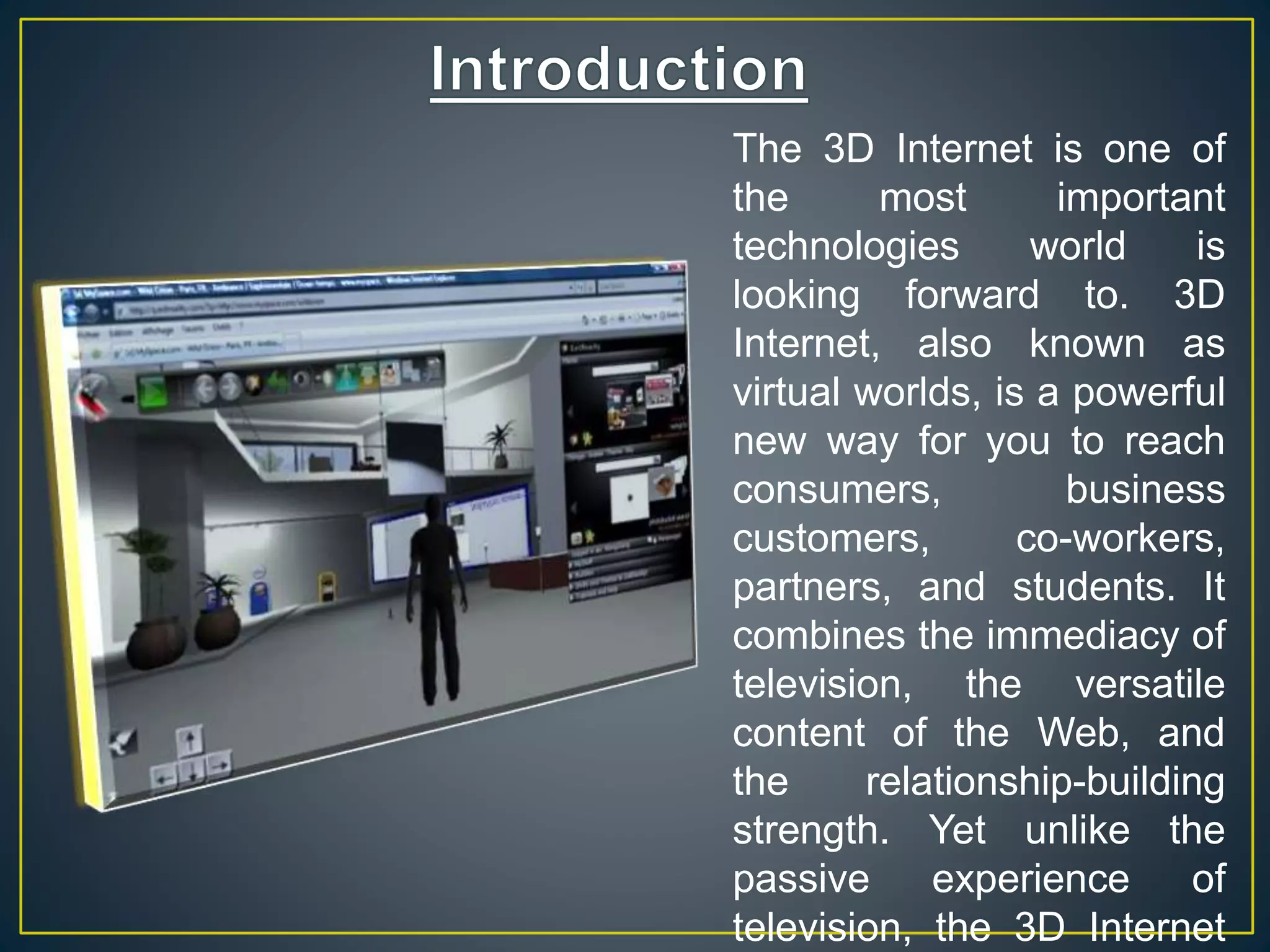 The 3D Internet is one of
the most important
technologies world is
looking forward to. 3D
Internet, also known as
virtual worlds, is a powerful
new way for you to reach
consumers, business
customers, co-workers,
partners, and students. It
combines the immediacy of
television, the versatile
content of the Web, and
the relationship-building
strength. Yet unlike the
passive experience of
television, the 3D Internet
 