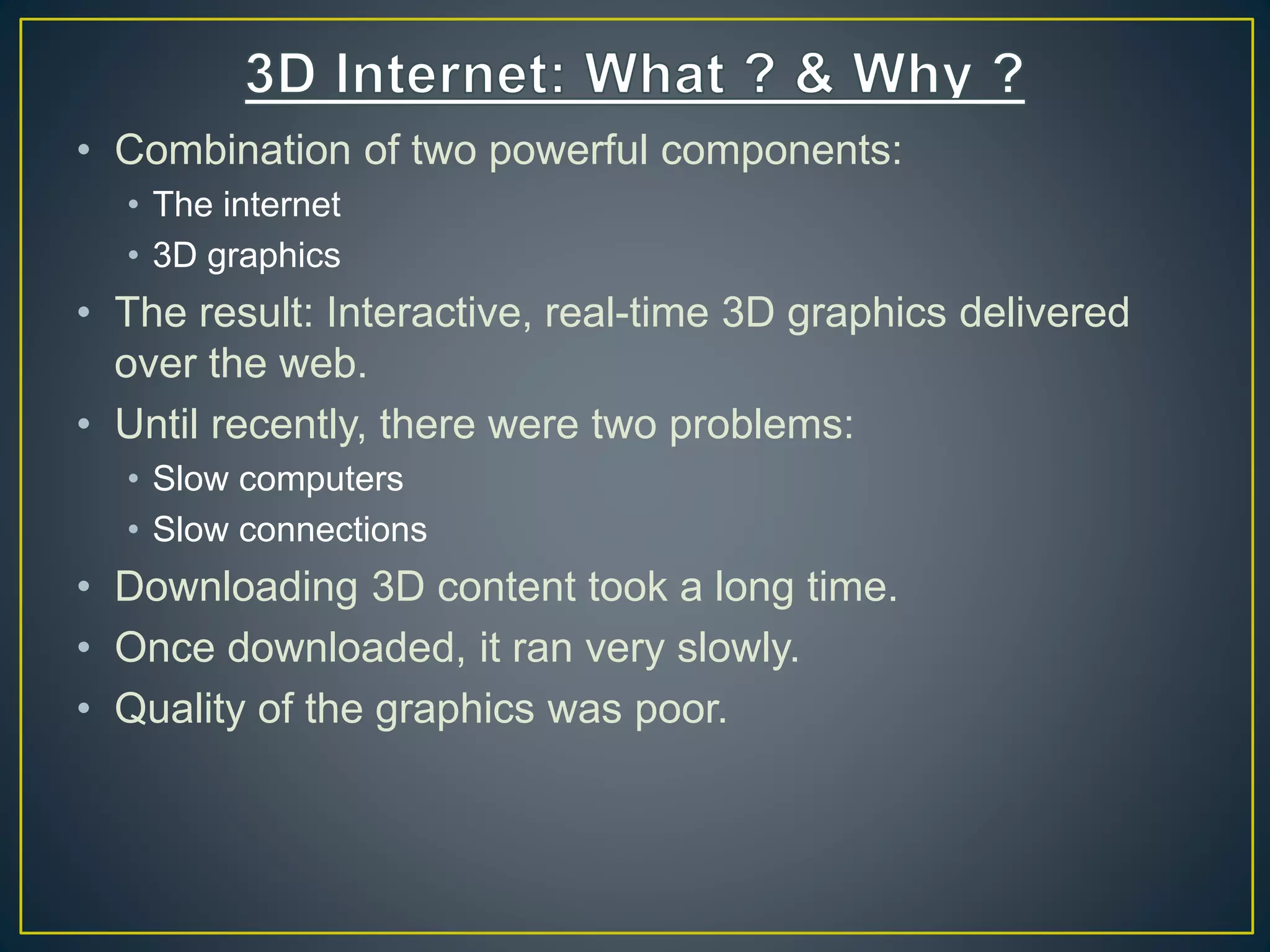 • Combination of two powerful components:
• The internet
• 3D graphics
• The result: Interactive, real-time 3D graphics delivered
over the web.
• Until recently, there were two problems:
• Slow computers
• Slow connections
• Downloading 3D content took a long time.
• Once downloaded, it ran very slowly.
• Quality of the graphics was poor.
 