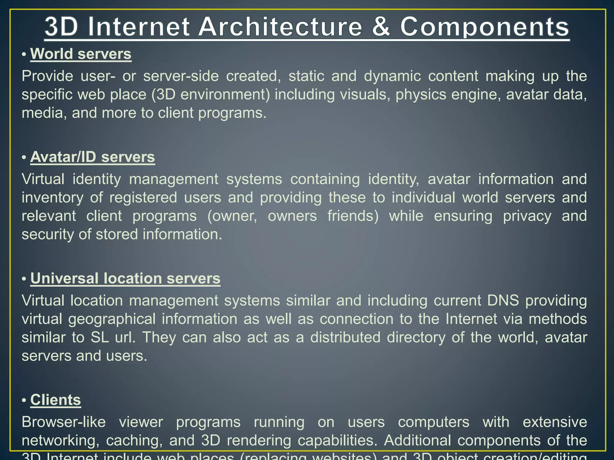 • World servers
Provide user- or server-side created, static and dynamic content making up the
specific web place (3D environment) including visuals, physics engine, avatar data,
media, and more to client programs.
• Avatar/ID servers
Virtual identity management systems containing identity, avatar information and
inventory of registered users and providing these to individual world servers and
relevant client programs (owner, owners friends) while ensuring privacy and
security of stored information.
• Universal location servers
Virtual location management systems similar and including current DNS providing
virtual geographical information as well as connection to the Internet via methods
similar to SL url. They can also act as a distributed directory of the world, avatar
servers and users.
• Clients
Browser-like viewer programs running on users computers with extensive
networking, caching, and 3D rendering capabilities. Additional components of the
 