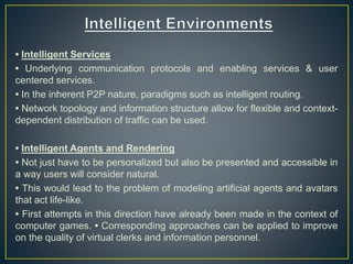 • Intelligent Services
• Underlying communication protocols and enabling services & user
centered services.
• In the inherent P2P nature, paradigms such as intelligent routing.
• Network topology and information structure allow for flexible and context-
dependent distribution of traffic can be used.
• Intelligent Agents and Rendering
• Not just have to be personalized but also be presented and accessible in
a way users will consider natural.
• This would lead to the problem of modeling artificial agents and avatars
that act life-like.
• First attempts in this direction have already been made in the context of
computer games. • Corresponding approaches can be applied to improve
on the quality of virtual clerks and information personnel.
 