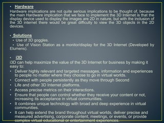 • Hardware
Hardware implications are not quite serious implications to be thought of, because
the main Hardware implication that we face to implement the 3D Internet is that the
display device used to display the images are 2D in nature, but with the inclusion of
the 3D internet there would be great difficulty to view the 3D objects in the 2D
devices.
• Solutions
• Use of 3D goggles.
• Use of Vision Station as a monitor/display for the 3D Internet (Developed by
Elumens).
• i3D
i3D can help maximize the value of the 3D Internet for business by making it
easy to:
• Deliver highly relevant and targeted messages, information and experiences
to people no matter where they choose to go in virtual worlds.
• Connect with people persistently as they move through Second
• Life and other 3D Internet platforms.
• Access precise metrics on their interactions.
• Ensure that people can control whether they receive your content or not,
increasing its acceptance in virtual communities.
• It combines unique technology with broad and deep experience in virtual
communities.
• It can help extend the brand throughout virtual worlds, deliver precise and
measured advertising, corporate content, meetings, or events, or provide
complex virtual educational or entertainment experiences.
 