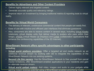 Benefits for Advertisers and Other Content Providers
• Deliver highly relevant and targeted content.
• Generate accurate quality and relevancy ratings.
• Improve return on investment by bringing traditional metrics & reporting tools to virtual
reality.
Benefits for Virtual World Consumers
• The delivery of relevant, unobtrusive commercial content that people can easily find.
• Ease of use with intuitive and efficient user interfaces that eliminate guesswork.
• Also, consumers are able to receive content in several ways, including Virtual Kiosks
(stationary virtual display units that deliver media to avatars who pass within their
range), vHUDs (virtual Heads Up Displays) and Collab (collaboration applications that
enhance the conferencing capabilities of the 3D Internet).
SilverStream Network offers specific advantages to other participants,
including:
• Virtual world platform providers: Offer a targeted ad and media network as an
additional revenue stream by working with i3D to integrate the capabilities of the
SilverStream Network into our existing systems.
• Second Life Sim owners: Use the SilverStream Network to free yourself from parcel
medial limitations, offer SilverStream-enabled applications to your residents and gain
an alternate revenue stream.
• Virtual world gadget makers: Add video, images and audio to your gadgets while
gaining instant revenue potential using a SilverStream-enabled advertising model.
 