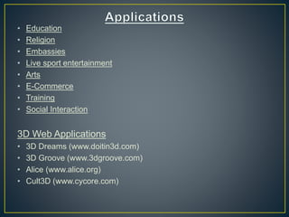 • Education
• Religion
• Embassies
• Live sport entertainment
• Arts
• E-Commerce
• Training
• Social Interaction
3D Web Applications
• 3D Dreams (www.doitin3d.com)
• 3D Groove (www.3dgroove.com)
• Alice (www.alice.org)
• Cult3D (www.cycore.com)
 