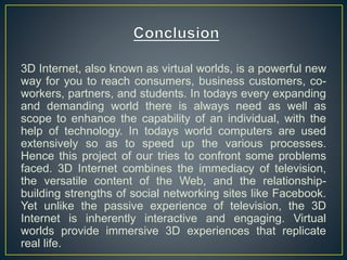 3D Internet, also known as virtual worlds, is a powerful new
way for you to reach consumers, business customers, co-
workers, partners, and students. In todays every expanding
and demanding world there is always need as well as
scope to enhance the capability of an individual, with the
help of technology. In todays world computers are used
extensively so as to speed up the various processes.
Hence this project of our tries to confront some problems
faced. 3D Internet combines the immediacy of television,
the versatile content of the Web, and the relationship-
building strengths of social networking sites like Facebook.
Yet unlike the passive experience of television, the 3D
Internet is inherently interactive and engaging. Virtual
worlds provide immersive 3D experiences that replicate
real life.
 