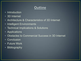 • Introduction
• 3D Internet
• Architecture & Characteristics of 3D Internet
• Intelligent Environments
• Technical Implications & Solutions
• Applications
• Obstacles to Commercial Success in 3D Internet
• Conclusion
• Future Work
• Bibliography
 
