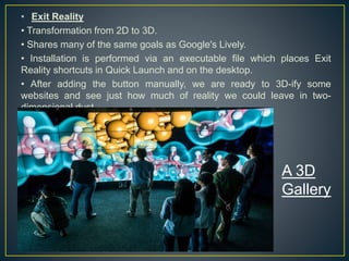• Exit Reality
• Transformation from 2D to 3D.
• Shares many of the same goals as Google's Lively.
• Installation is performed via an executable file which places Exit
Reality shortcuts in Quick Launch and on the desktop.
• After adding the button manually, we are ready to 3D-ify some
websites and see just how much of reality we could leave in two-
dimensional dust.
A 3D
Gallery
 