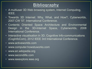 • A multiuser 3D Web browsing system, Internet Computing,
IEEE.
• Towards 3D Internet: Why, What, and How?, Cyberworlds,
2007.CW '07. International Conference.
• Contents Oriented Space Architecture and Environmental
Design in the 3D-Internet Space, Cyberworlds, 2008
International Conference.
• Interactive visualisation in 3D, Cognitive Info-communications
(CogInfoCom), 2012 IEEE 3rd International Conference.
• www.activeworlds.com
• www.computer.howstuworks.com
• www.en.wikipedia.org
• www.secondlife.com
• www.ieeexplore.ieee.org
 