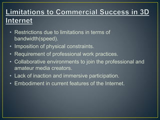 • Restrictions due to limitations in terms of
bandwidth(speed).
• Imposition of physical constraints.
• Requirement of professional work practices.
• Collaborative environments to join the professional and
amateur media creators.
• Lack of inaction and immersive participation.
• Embodiment in current features of the Internet.
 