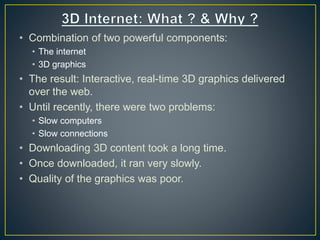 • Combination of two powerful components:
• The internet
• 3D graphics
• The result: Interactive, real-time 3D graphics delivered
over the web.
• Until recently, there were two problems:
• Slow computers
• Slow connections
• Downloading 3D content took a long time.
• Once downloaded, it ran very slowly.
• Quality of the graphics was poor.
 