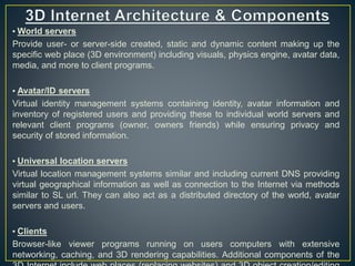 • World servers
Provide user- or server-side created, static and dynamic content making up the
specific web place (3D environment) including visuals, physics engine, avatar data,
media, and more to client programs.
• Avatar/ID servers
Virtual identity management systems containing identity, avatar information and
inventory of registered users and providing these to individual world servers and
relevant client programs (owner, owners friends) while ensuring privacy and
security of stored information.
• Universal location servers
Virtual location management systems similar and including current DNS providing
virtual geographical information as well as connection to the Internet via methods
similar to SL url. They can also act as a distributed directory of the world, avatar
servers and users.
• Clients
Browser-like viewer programs running on users computers with extensive
networking, caching, and 3D rendering capabilities. Additional components of the
 